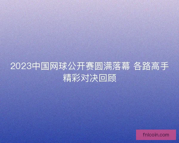 2023中国网球公开赛圆满落幕 各路高手精彩对决回顾