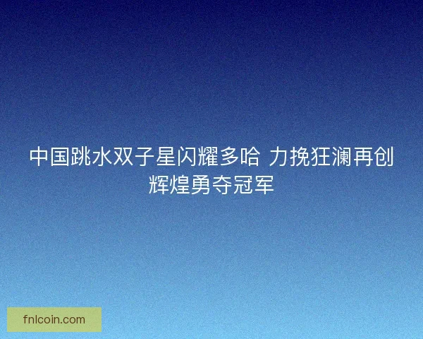 中国跳水双子星闪耀多哈 力挽狂澜再创辉煌勇夺冠军