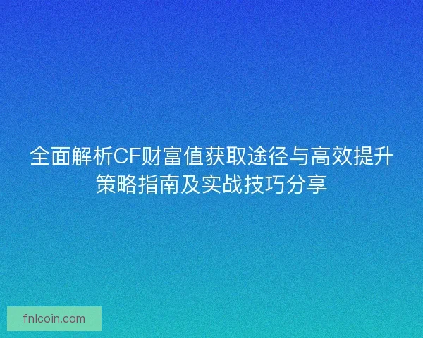 全面解析CF财富值获取途径与高效提升策略指南及实战技巧分享