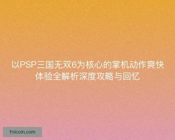 以PSP三国无双6为核心的掌机动作爽快体验全解析深度攻略与回忆