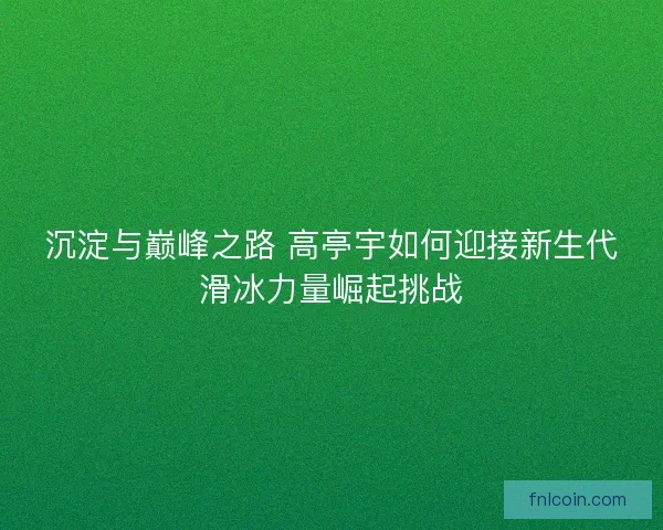 沉淀与巅峰之路 高亭宇如何迎接新生代滑冰力量崛起挑战
