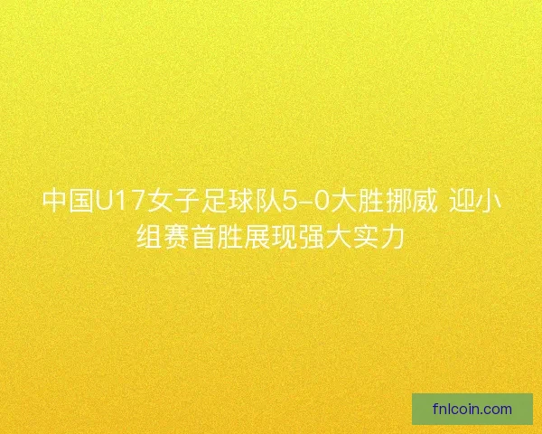 中国U17女子足球队5-0大胜挪威 迎小组赛首胜展现强大实力